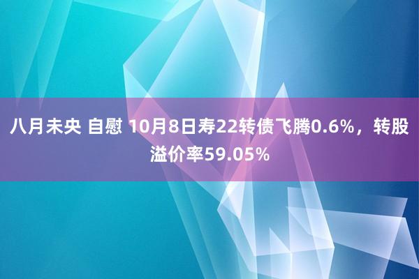 八月未央 自慰 10月8日寿22转债飞腾0.6%，转股溢价率59.05%