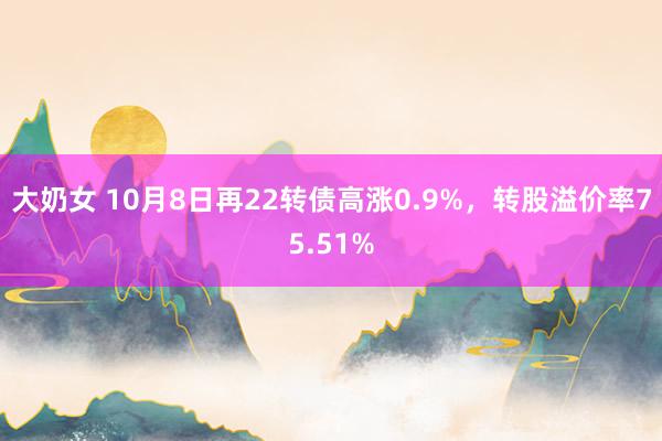 大奶女 10月8日再22转债高涨0.9%，转股溢价率75.51%