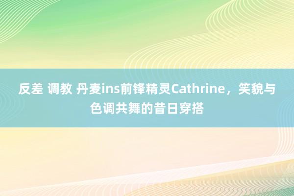 反差 调教 丹麦ins前锋精灵Cathrine，笑貌与色调共舞的昔日穿搭