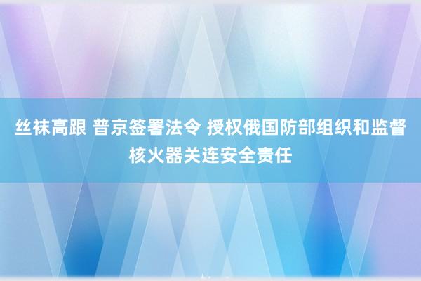 丝袜高跟 普京签署法令 授权俄国防部组织和监督核火器关连安全责任