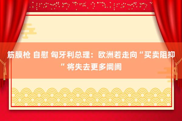 筋膜枪 自慰 匈牙利总理：欧洲若走向“买卖阻抑”将失去更多阛阓