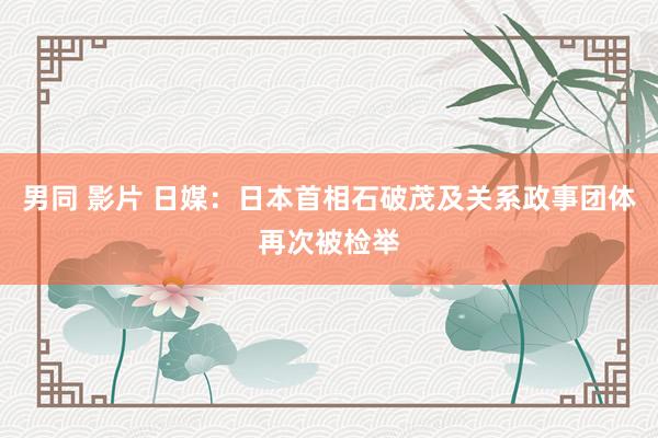 男同 影片 日媒：日本首相石破茂及关系政事团体再次被检举