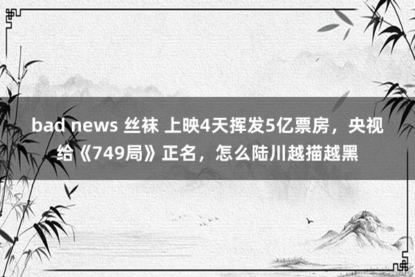 bad news 丝袜 上映4天挥发5亿票房，央视给《749局》正名，怎么陆川越描越黑