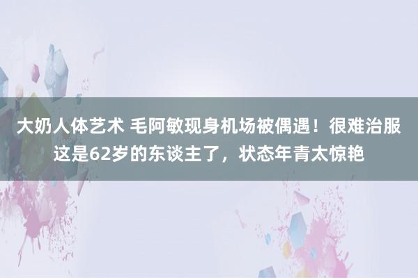 大奶人体艺术 毛阿敏现身机场被偶遇！很难治服这是62岁的东谈主了，状态年青太惊艳