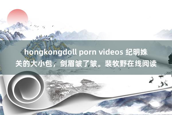 hongkongdoll porn videos 纪明姝关的大小包，剑眉皱了皱。裴牧野在线阅读