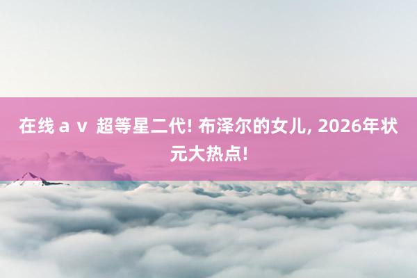 在线ａｖ 超等星二代! 布泽尔的女儿， 2026年状元大热点!