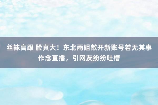 丝袜高跟 脸真大！东北雨姐敞开新账号若无其事作念直播，引网友纷纷吐槽