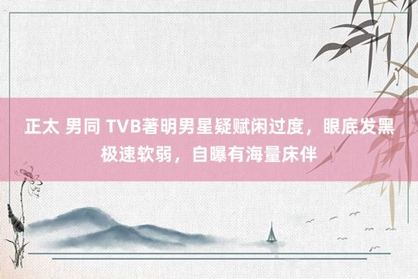 正太 男同 TVB著明男星疑赋闲过度，眼底发黑极速软弱，自曝有海量床伴