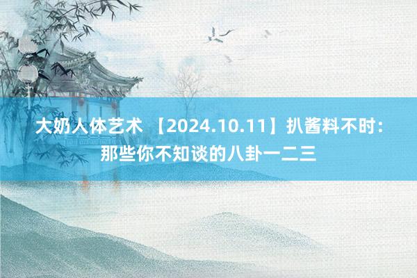 大奶人体艺术 【2024.10.11】扒酱料不时：那些你不知谈的八卦一二三