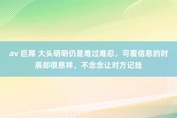 av 巨屌 大头明明仍是难过难忍，可覆信息的时辰却很慈祥，不念念让对方记挂