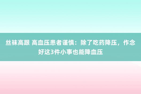 丝袜高跟 高血压患者谨慎：除了吃药降压，作念好这3件小事也能降血压