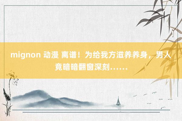 mignon 动漫 离谱！为给我方滋养养身，男人竟暗暗翻窗深刻……