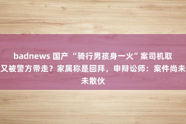 badnews 国产 “骑行男孩身一火”案司机取保后又被警方带走？家属称是回拜，申辩讼师：案件尚未散伙