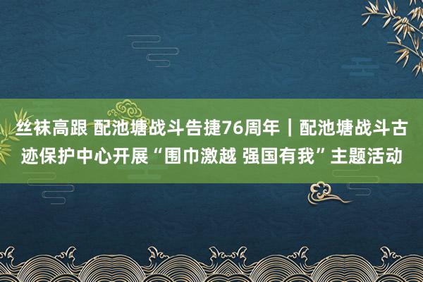 丝袜高跟 配池塘战斗告捷76周年｜配池塘战斗古迹保护中心开展“围巾激越 强国有我”主题活动