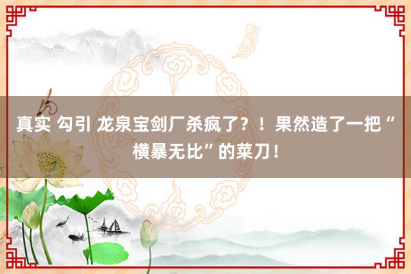 真实 勾引 龙泉宝剑厂杀疯了？！果然造了一把“横暴无比”的菜刀！