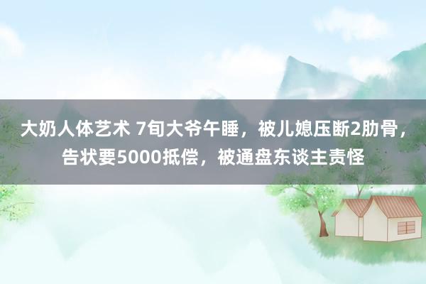 大奶人体艺术 7旬大爷午睡，被儿媳压断2肋骨，告状要5000抵偿，被通盘东谈主责怪