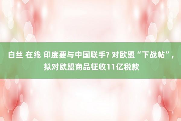 白丝 在线 印度要与中国联手? 对欧盟“下战帖”， 拟对欧盟商品征收11亿税款