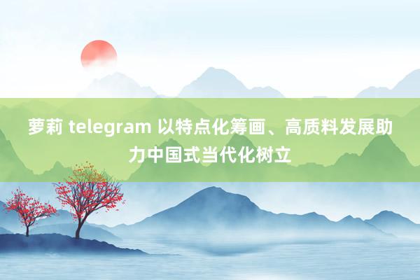 萝莉 telegram 以特点化筹画、高质料发展助力中国式当代化树立