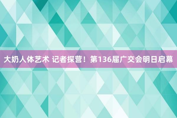 大奶人体艺术 记者探营！第136届广交会明日启幕