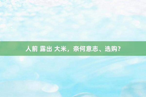 人前 露出 大米，奈何意志、选购？