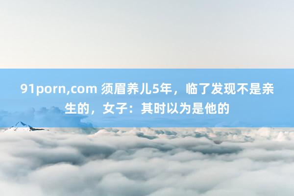 91porn，com 须眉养儿5年，临了发现不是亲生的，女子：其时以为是他的