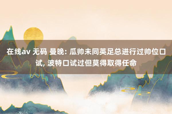 在线av 无码 曼晚: 瓜帅未同英足总进行过帅位口试， 波特口试过但莫得取得任命