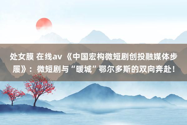 处女膜 在线av 《中国宏构微短剧创投融媒体步履》：微短剧与“暖城”鄂尔多斯的双向奔赴！