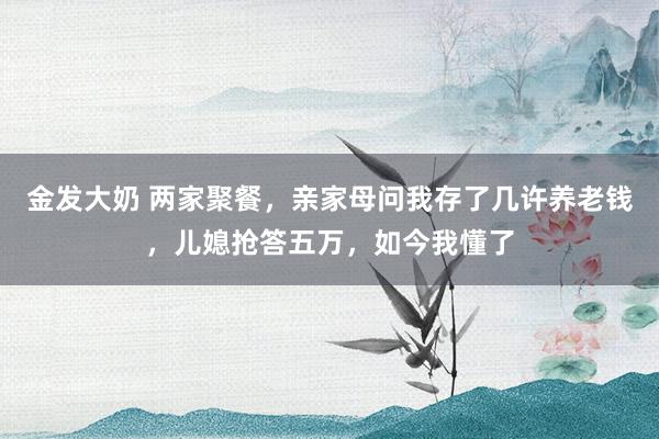 金发大奶 两家聚餐，亲家母问我存了几许养老钱，儿媳抢答五万，如今我懂了