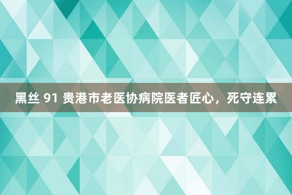 黑丝 91 贵港市老医协病院医者匠心，死守连累