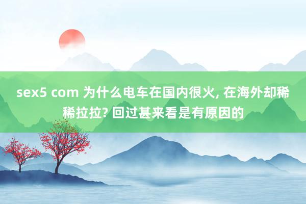 sex5 com 为什么电车在国内很火， 在海外却稀稀拉拉? 回过甚来看是有原因的