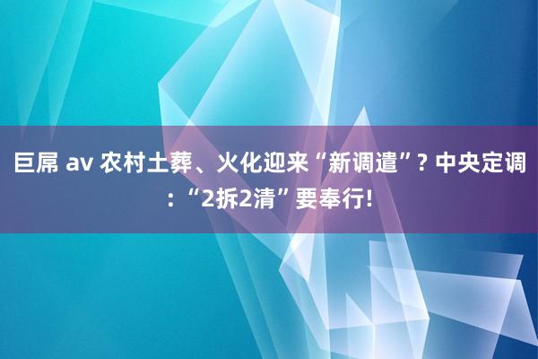 巨屌 av 农村土葬、火化迎来“新调遣”? 中央定调: “2拆2清”要奉行!