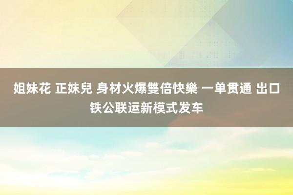 姐妹花 正妹兒 身材火爆雙倍快樂 一单贯通 出口铁公联运新模式发车