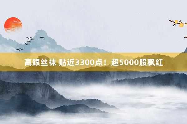 高跟丝袜 贴近3300点！超5000股飘红