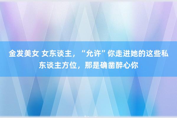 金发美女 女东谈主，“允许”你走进她的这些私东谈主方位，那是确凿醉心你