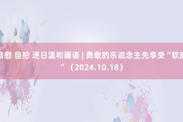 自慰 自拍 逐日温和画语 | 勇敢的东说念主先享受“软座”（2024.10.18）