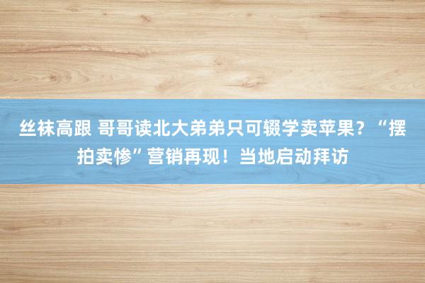 丝袜高跟 哥哥读北大弟弟只可辍学卖苹果？“摆拍卖惨”营销再现！当地启动拜访