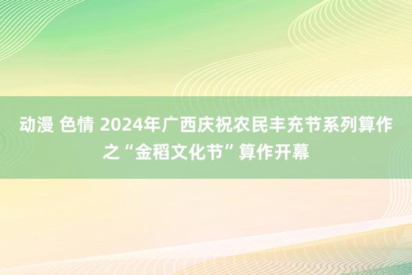 动漫 色情 2024年广西庆祝农民丰充节系列算作之“金稻文化节”算作开幕