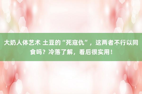 大奶人体艺术 土豆的“死寇仇”，这两者不行以同食吗？冷落了解，看后很实用！