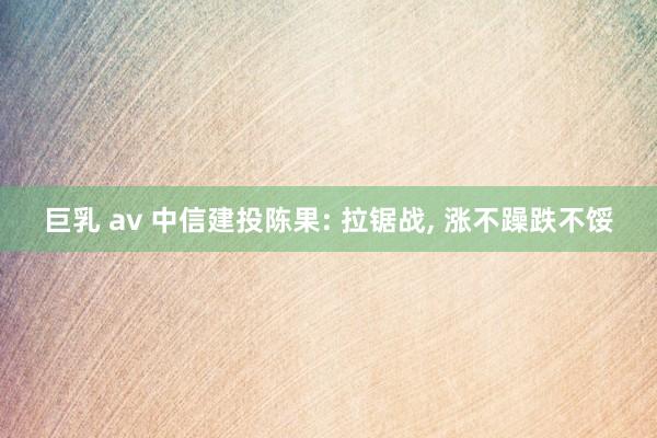 巨乳 av 中信建投陈果: 拉锯战， 涨不躁跌不馁