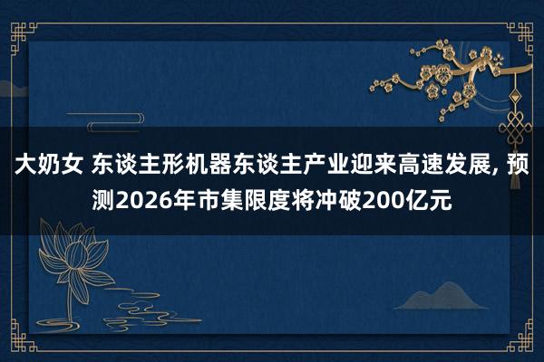 大奶女 东谈主形机器东谈主产业迎来高速发展， 预测2026年市集限度将冲破200亿元