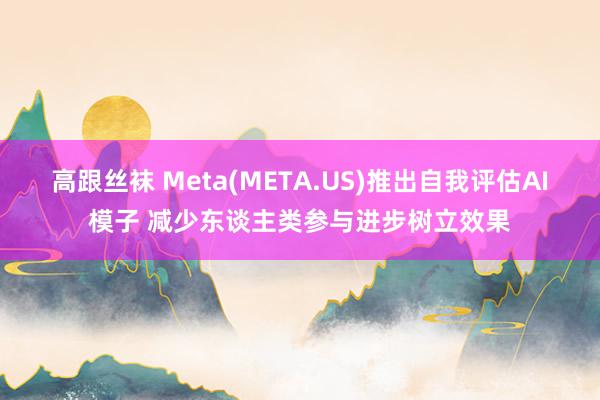 高跟丝袜 Meta(META.US)推出自我评估AI模子 减少东谈主类参与进步树立效果