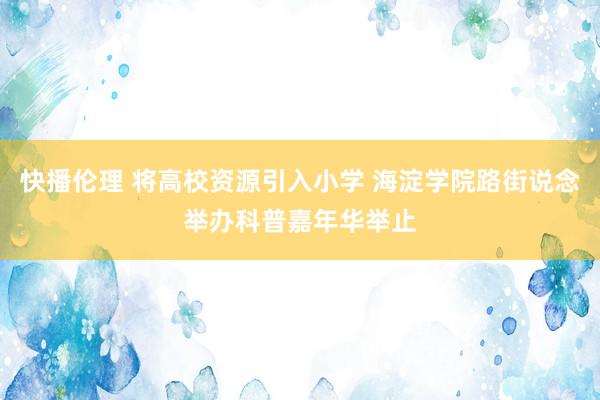 快播伦理 将高校资源引入小学 海淀学院路街说念举办科普嘉年华举止