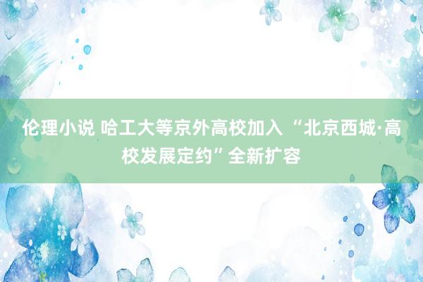 伦理小说 哈工大等京外高校加入 “北京西城·高校发展定约”全新扩容