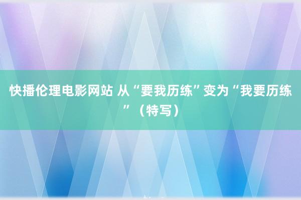 快播伦理电影网站 从“要我历练”变为“我要历练”（特写）