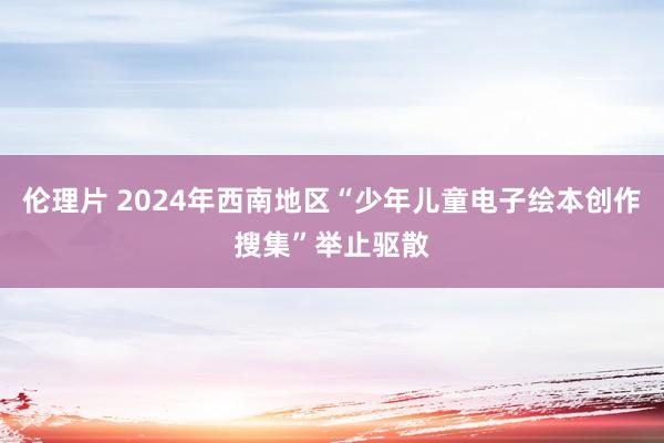 伦理片 2024年西南地区“少年儿童电子绘本创作搜集”举止驱散