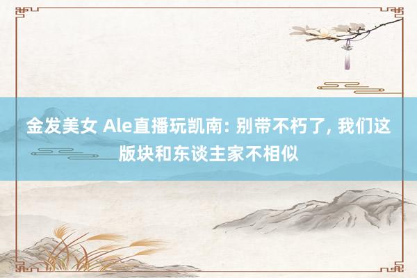 金发美女 Ale直播玩凯南: 别带不朽了， 我们这版块和东谈主家不相似