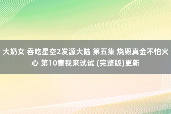 大奶女 吞吃星空2发源大陆 第五集 烧毁真金不怕火心 第10章我来试试 (完整版)更新