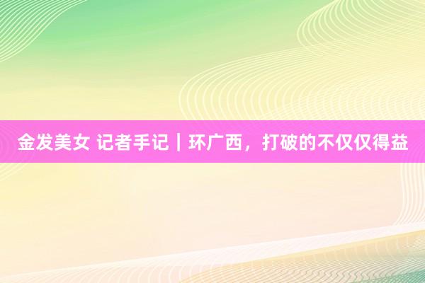 金发美女 记者手记｜环广西，打破的不仅仅得益