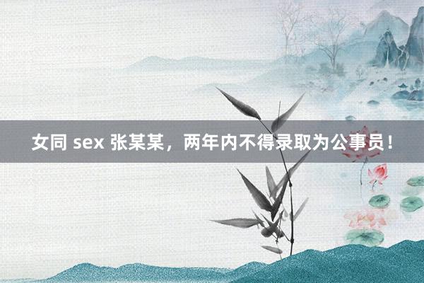 女同 sex 张某某，两年内不得录取为公事员！