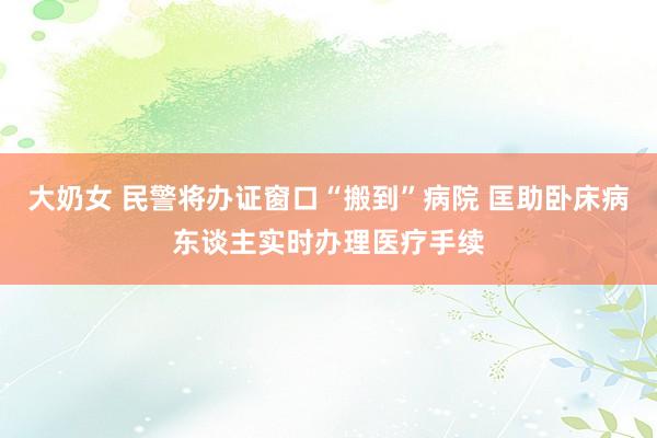 大奶女 民警将办证窗口“搬到”病院 匡助卧床病东谈主实时办理医疗手续